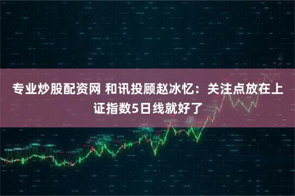 专业炒股配资网 和讯投顾赵冰忆：关注点放在上证指数5日线就好了