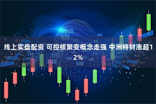 线上实盘配资 可控核聚变概念走强 中洲特材涨超12%
