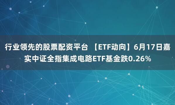 行业领先的股票配资平台 【ETF动向】6月17日嘉实中证全指集成电路ETF基金跌0.26%