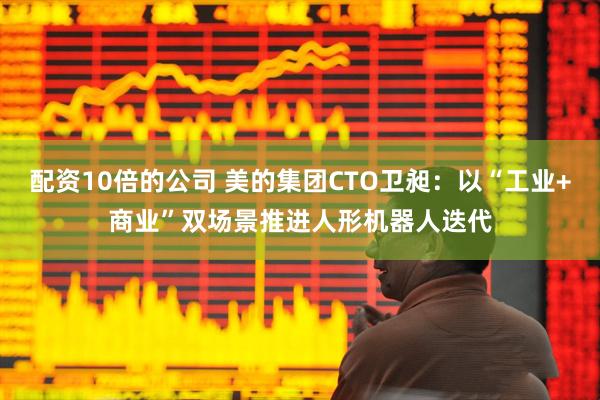 配资10倍的公司 美的集团CTO卫昶：以“工业+商业”双场景推进人形机器人迭代