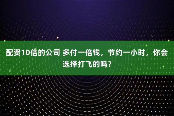 配资10倍的公司 多付一倍钱，节约一小时，你会选择打飞的吗？