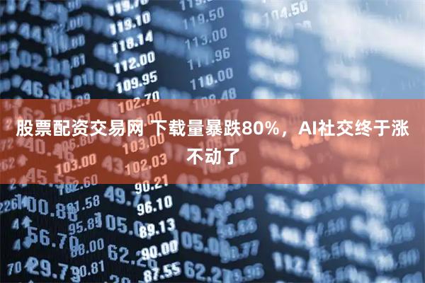 股票配资交易网 下载量暴跌80%，AI社交终于涨不动了