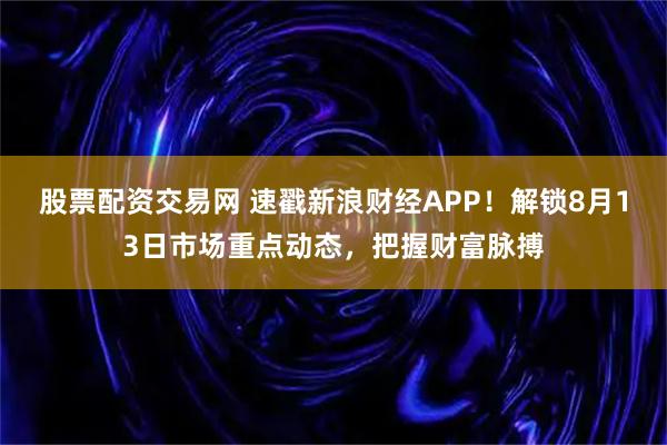 股票配资交易网 速戳新浪财经APP！解锁8月13日市场重点动态，把握财富脉搏