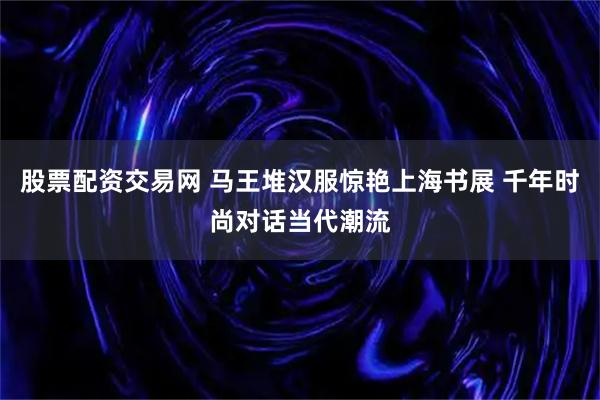 股票配资交易网 马王堆汉服惊艳上海书展 千年时尚对话当代潮流
