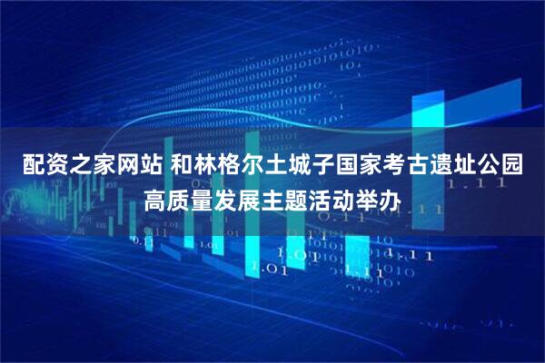 配资之家网站 和林格尔土城子国家考古遗址公园高质量发展主题活动举办