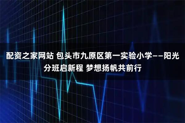 配资之家网站 包头市九原区第一实验小学——阳光分班启新程 梦想扬帆共前行