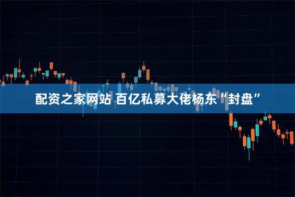 配资之家网站 百亿私募大佬杨东“封盘”