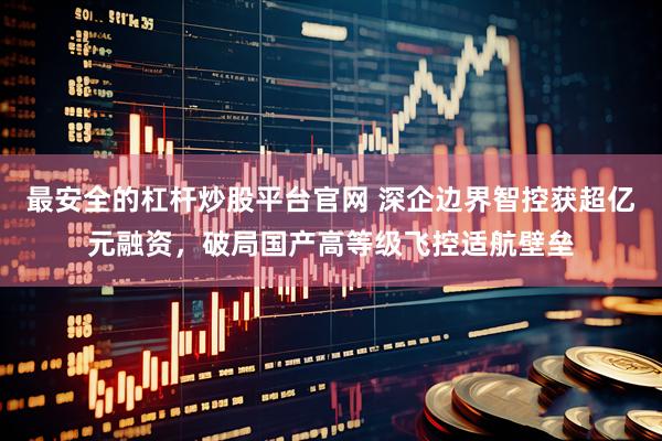 最安全的杠杆炒股平台官网 深企边界智控获超亿元融资，破局国产高等级飞控适航壁垒
