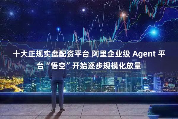 十大正规实盘配资平台 阿里企业级 Agent 平台“悟空”开始逐步规模化放量