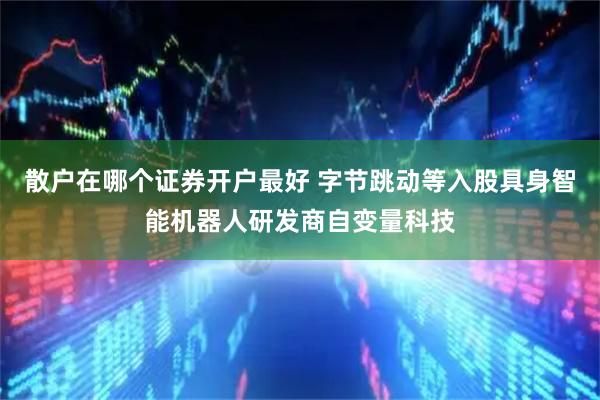 散户在哪个证券开户最好 字节跳动等入股具身智能机器人研发商自变量科技
