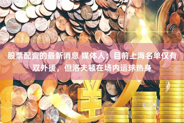 股票配资的最新消息 媒体人：目前上海名单仅有双外援，但洛夫顿在场内运球热身