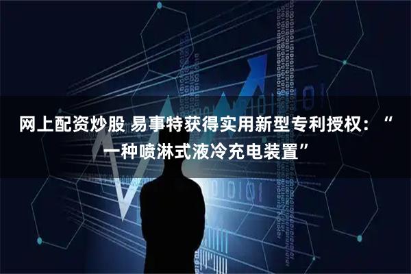 网上配资炒股 易事特获得实用新型专利授权：“一种喷淋式液冷充电装置”